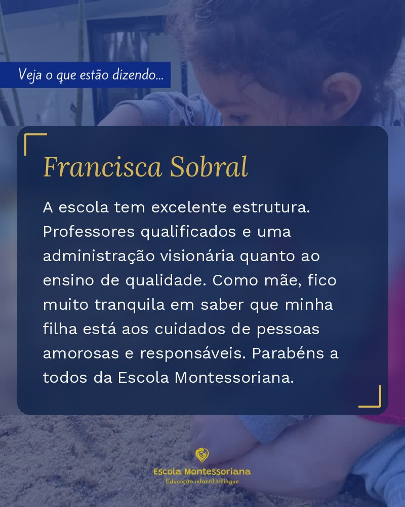 Depoimento de Francisca Sobral: A escola tem excelente estrutura. Professores qualificados e uma administração visionária quanto ao ensino de qualidade. Como mãe, fico muito tranquila em saber que minha filha está aos cuidados de pessoas amorosas e responsáveis. Parabéns a todos da Escola Montessoriana.