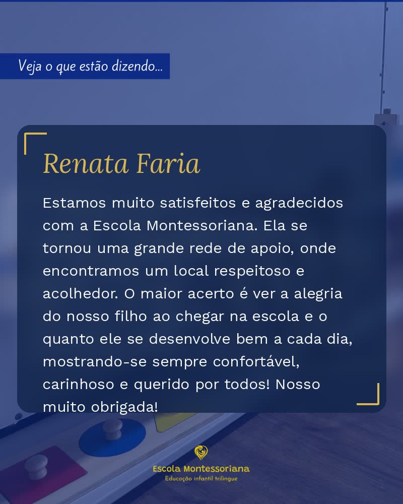 Depoimento de Renata Faria: Estamos muito satisfeitos e agradecidos com a Escola Montessoriana. Ela se tornou uma grande rede de apoio, onde encontramos um local respeitoso e acolhedor. O maior acerto é ver a alegria do nosso filho ao chegar na escola e o quanto ele se desenvolve bem a cada dia, mostrando-se sempre confortável, carinhoso e querido por todos! Nosso muito obrigada!